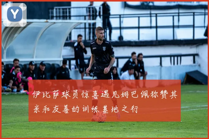 伊比萨球员惊喜遇见姆巴佩称赞其亲和友善的训练基地之行