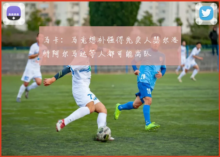 马卡：马竞想补强得先卖人瑟尔洛特阿尔马达等人都可能离队