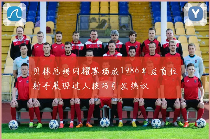 贝林厄姆闪耀赛场成1986年后首位射手展现过人技巧引发热议