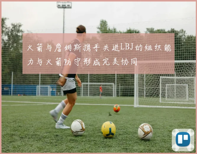 火箭与詹姆斯携手共进LBJ的组织能力与火箭防守形成完美协同
