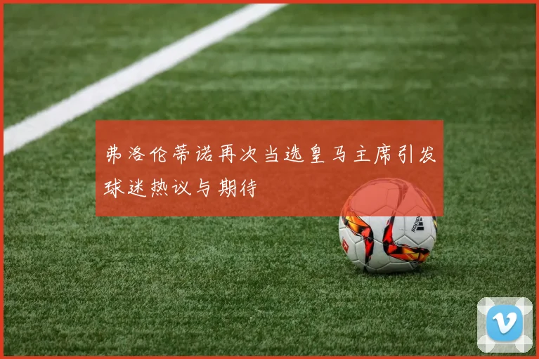 弗洛伦蒂诺再次当选皇马主席引发球迷热议与期待