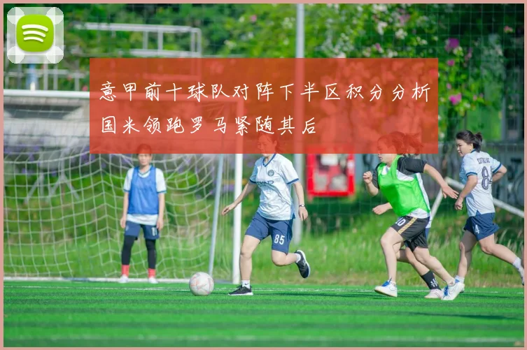 意甲前十球队对阵下半区积分分析国米领跑罗马紧随其后