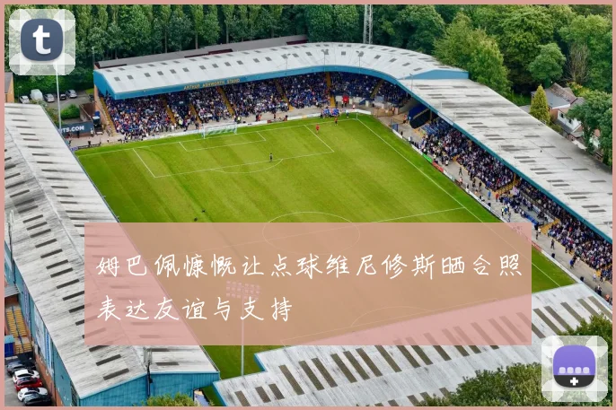 姆巴佩慷慨让点球维尼修斯晒合照表达友谊与支持