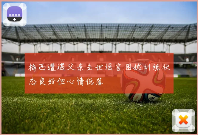 梅西遭遇父亲去世谣言困扰训练状态良好但心情低落