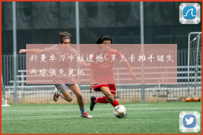科曼单刀中柱遗憾C罗无奈摊手错失两球领先良机