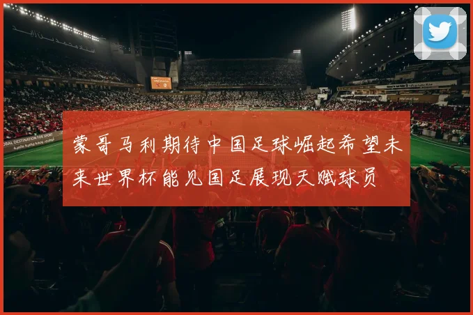 蒙哥马利期待中国足球崛起希望未来世界杯能见国足展现天赋球员