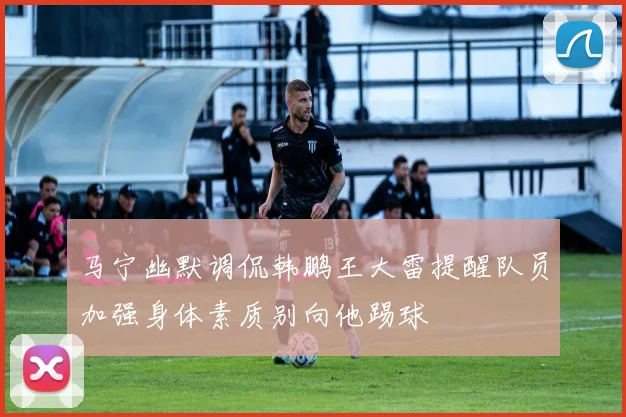 马宁幽默调侃韩鹏王大雷提醒队员加强身体素质别向他踢球