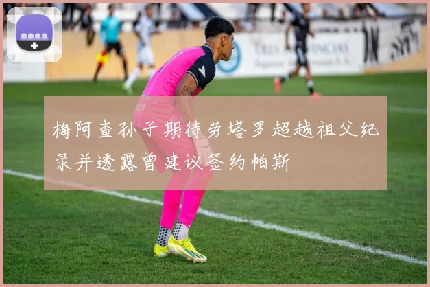 梅阿查孙子期待劳塔罗超越祖父纪录并透露曾建议签约帕斯