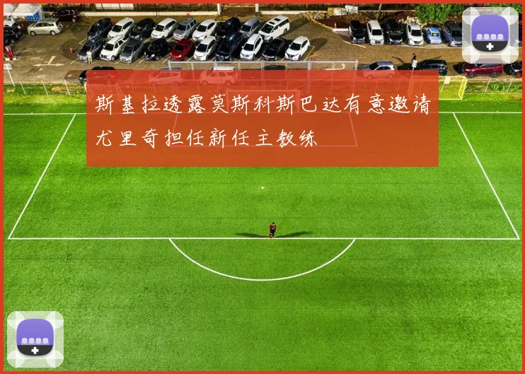 斯基拉透露莫斯科斯巴达有意邀请尤里奇担任新任主教练