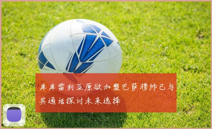 库库雷利亚原欲加盟巴萨穆帅已与其通话探讨未来选择