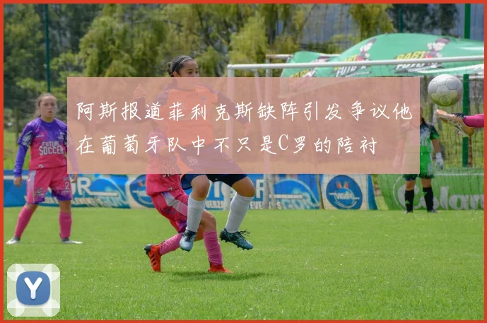 阿斯报道菲利克斯缺阵引发争议他在葡萄牙队中不只是C罗的陪衬