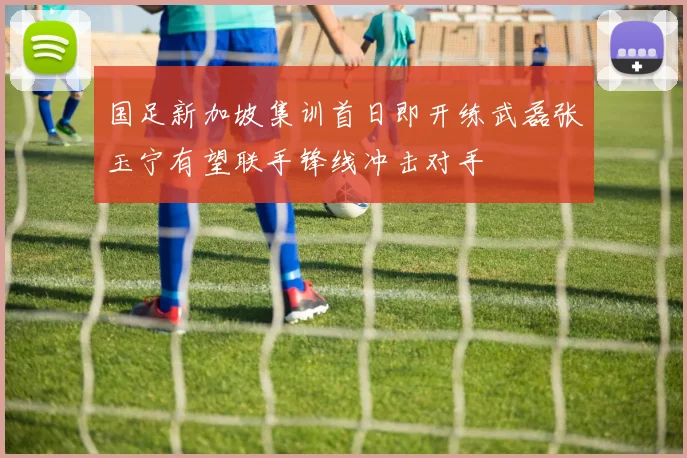 国足新加坡集训首日即开练武磊张玉宁有望联手锋线冲击对手