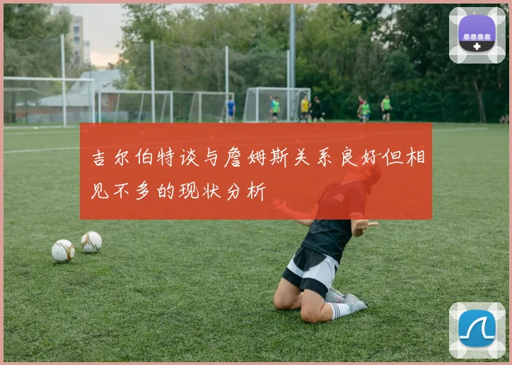 吉尔伯特谈与詹姆斯关系良好但相见不多的现状分析