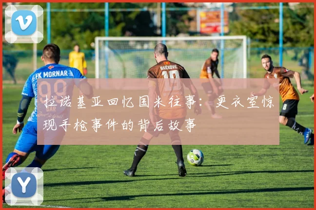 拉诺基亚回忆国米往事：更衣室惊现手枪事件的背后故事