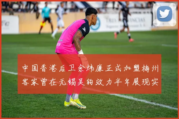 中国香港后卫余炜廉正式加盟梅州客家曾在无锡吴钩效力半年展现实力