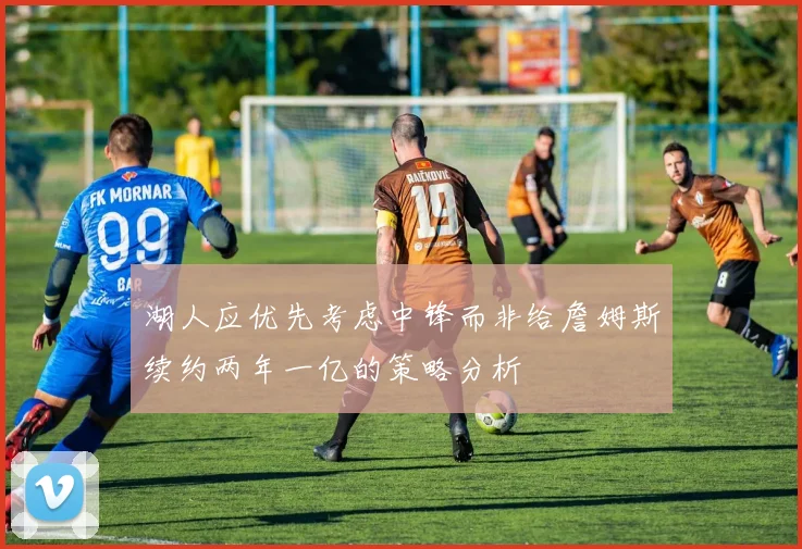 湖人应优先考虑中锋而非给詹姆斯续约两年一亿的策略分析