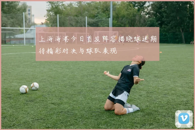 上海海港今日首发阵容揭晓球迷期待精彩对决与球队表现