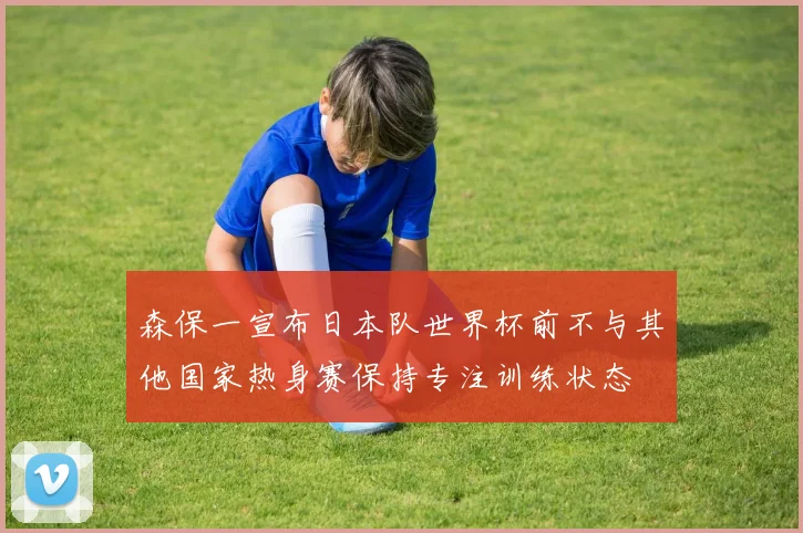 森保一宣布日本队世界杯前不与其他国家热身赛保持专注训练状态