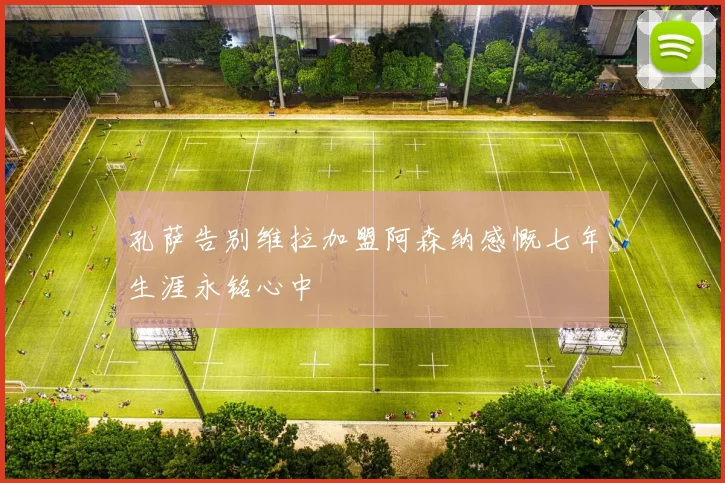 孔萨告别维拉加盟阿森纳感慨七年生涯永铭心中