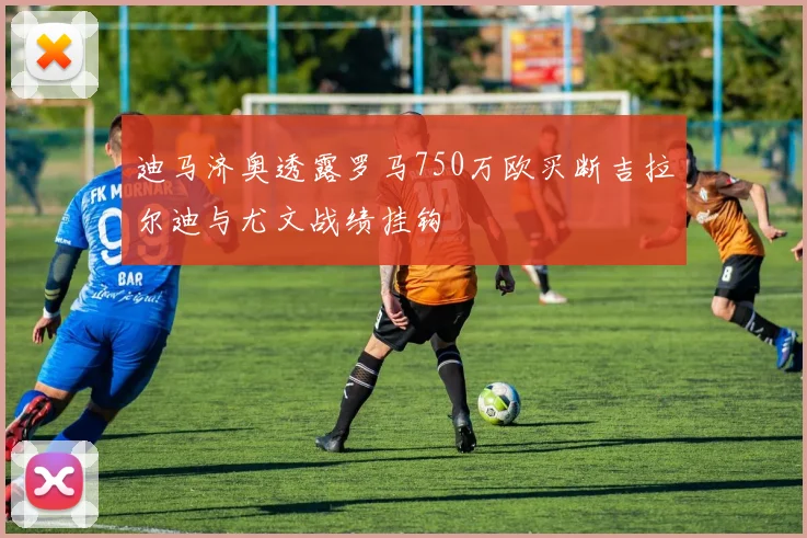 迪马济奥透露罗马750万欧买断吉拉尔迪与尤文战绩挂钩