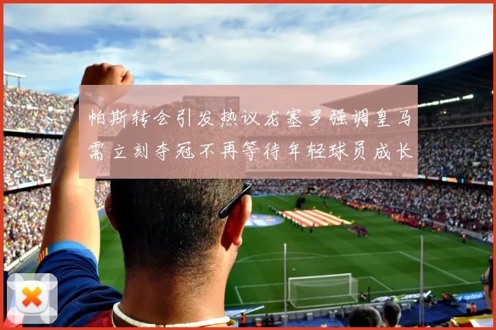 帕斯转会引发热议龙塞罗强调皇马需立刻夺冠不再等待年轻球员成长