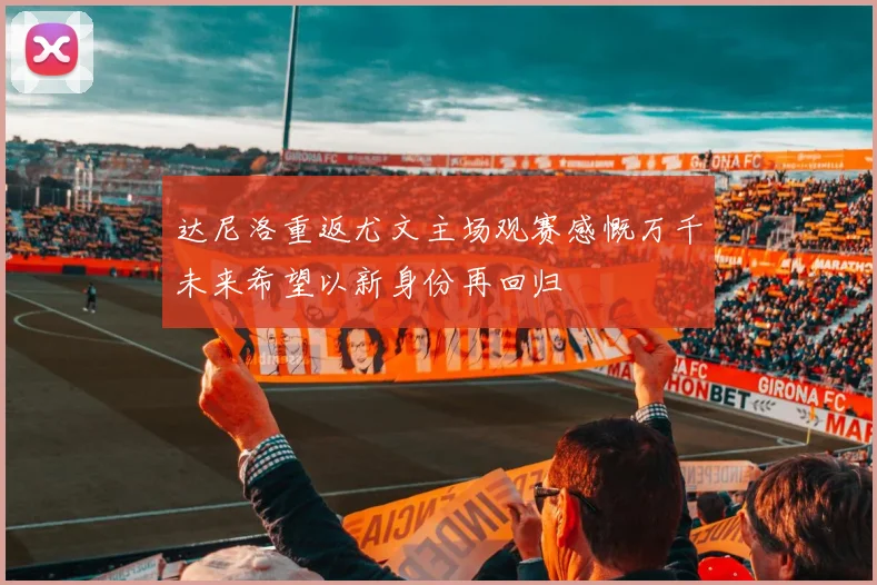 达尼洛重返尤文主场观赛感慨万千未来希望以新身份再回归