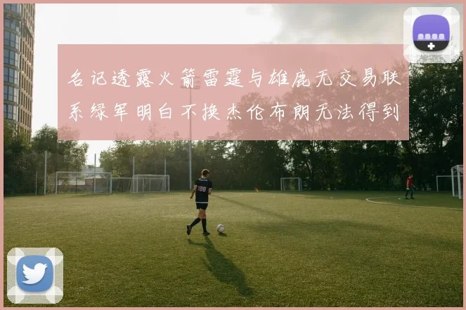 名记透露火箭雷霆与雄鹿无交易联系绿军明白不换杰伦布朗无法得到字母哥